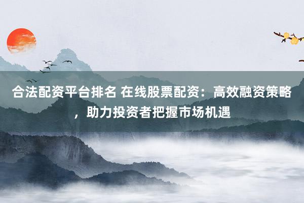 合法配资平台排名 在线股票配资：高效融资策略，助力投资者把握市场机遇