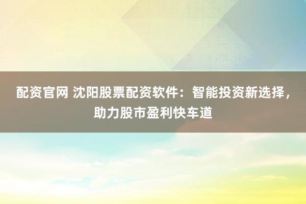 配资官网 沈阳股票配资软件：智能投资新选择，助力股市盈利快车道
