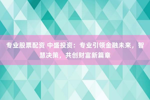 专业股票配资 中盛投资：专业引领金融未来，智慧决策，共创财富新篇章