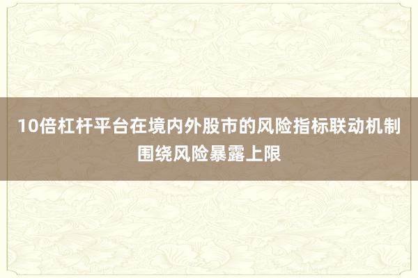 10倍杠杆平台在境内外股市的风险指标联动机制围绕风险暴露上限