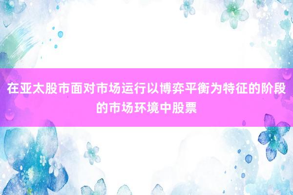 在亚太股市面对市场运行以博弈平衡为特征的阶段的市场环境中股票