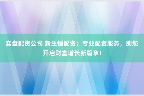 实盘配资公司 新生恒配资：专业配资服务，助您开启财富增长新篇章！