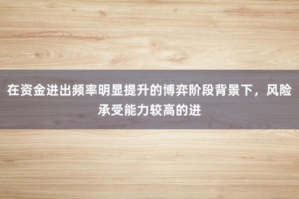 在资金进出频率明显提升的博弈阶段背景下,风险承受能力较高的进