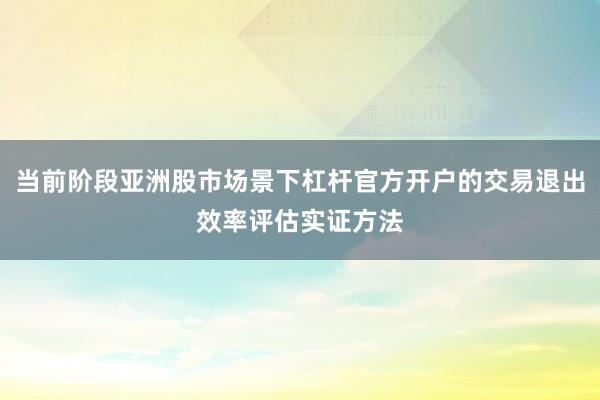 当前阶段亚洲股市场景下杠杆官方开户的交易退出效率评估实证方法