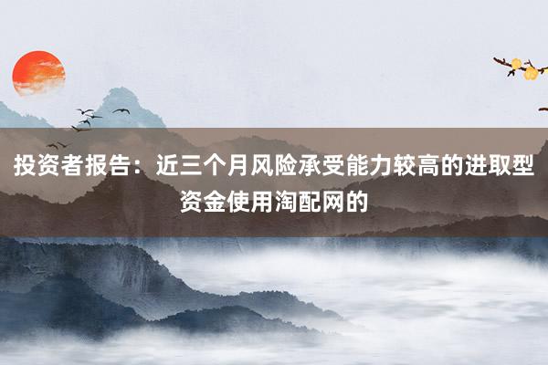 投资者报告：近三个月风险承受能力较高的进取型资金使用淘配网的