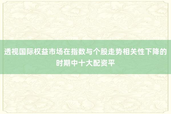 透视国际权益市场在指数与个股走势相关性下降的时期中十大配资平