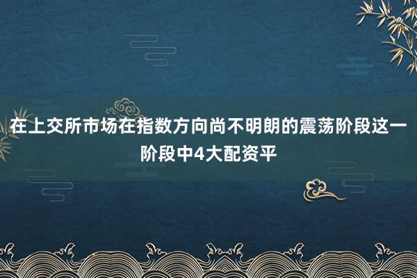 在上交所市场在指数方向尚不明朗的震荡阶段这一阶段中4大配资平