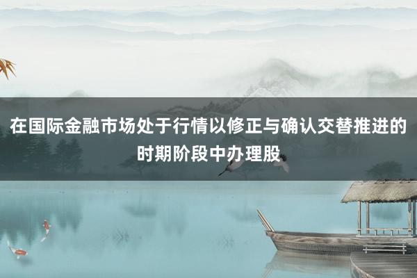 在国际金融市场处于行情以修正与确认交替推进的时期阶段中办理股