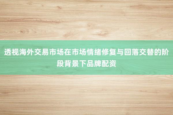 透视海外交易市场在市场情绪修复与回落交替的阶段背景下品牌配资