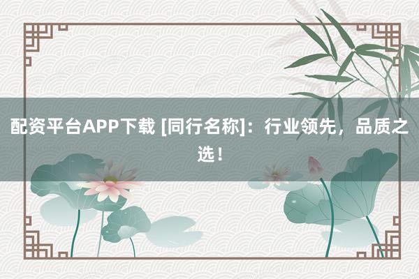 配资平台APP下载 [同行名称]：行业领先，品质之选！