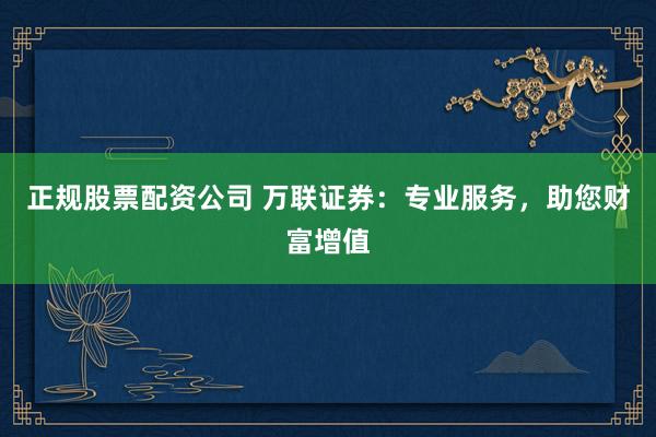 正规股票配资公司 万联证券：专业服务，助您财富增值