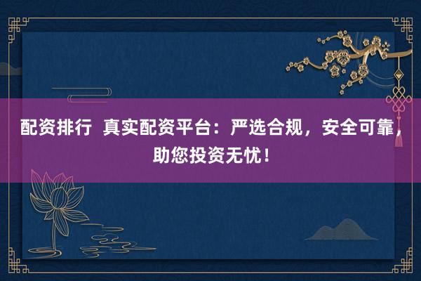配资排行  真实配资平台：严选合规，安全可靠，助您投资无忧！