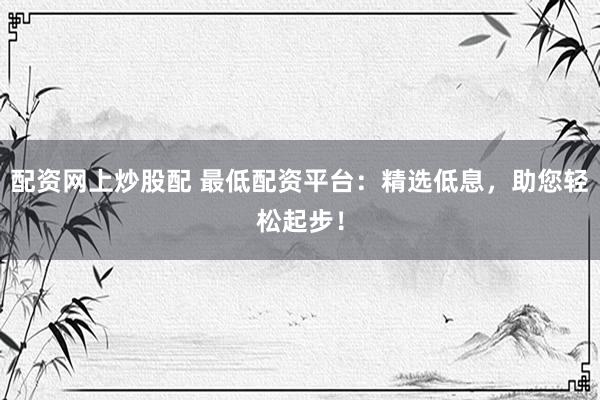 配资网上炒股配 最低配资平台：精选低息，助您轻松起步！