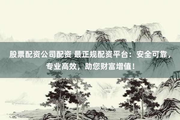 股票配资公司配资 最正规配资平台：安全可靠，专业高效，助您财富增值！