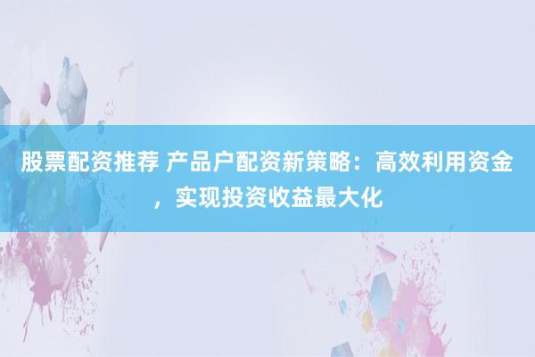 股票配资推荐 产品户配资新策略：高效利用资金，实现投资收益最大化