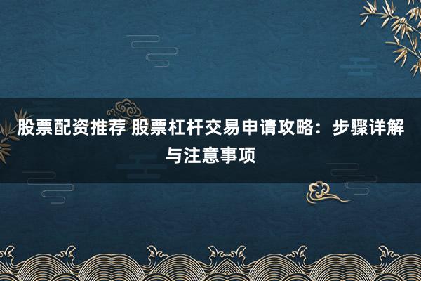 股票配资推荐 股票杠杆交易申请攻略：步骤详解与注意事项