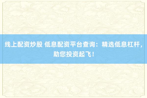 线上配资炒股 低息配资平台查询：精选低息杠杆，助您投资起飞！