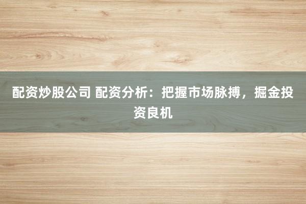 配资炒股公司 配资分析：把握市场脉搏，掘金投资良机