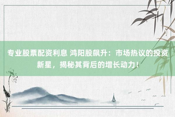 专业股票配资利息 鸿阳股飙升：市场热议的投资新星，揭秘其背后的增长动力！