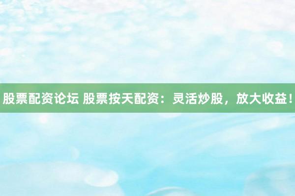股票配资论坛 股票按天配资：灵活炒股，放大收益！
