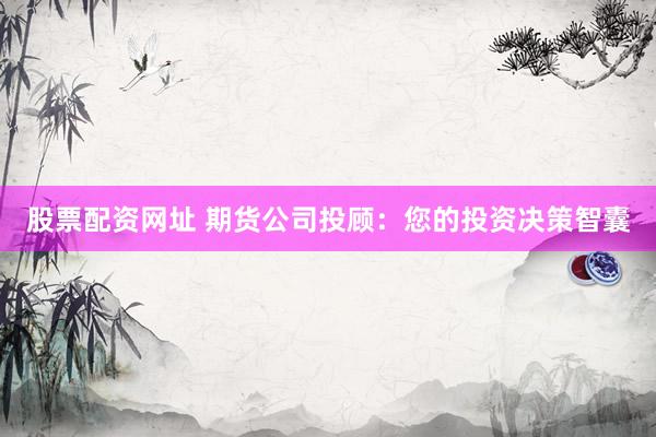 股票配资网址 期货公司投顾：您的投资决策智囊