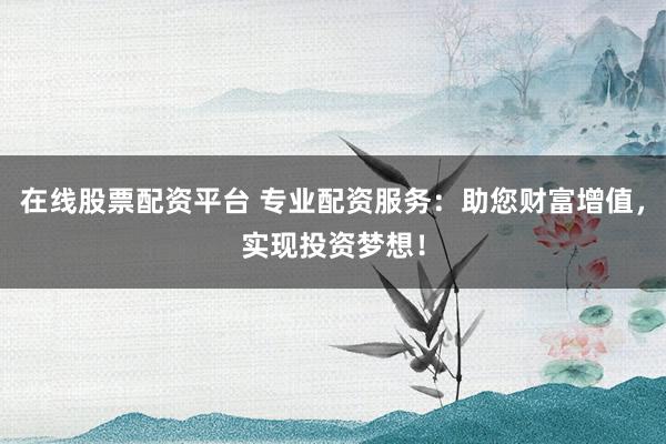 在线股票配资平台 专业配资服务：助您财富增值，实现投资梦想！