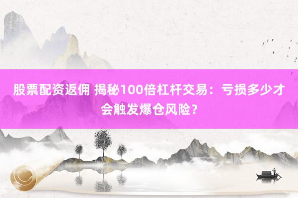 股票配资返佣 揭秘100倍杠杆交易：亏损多少才会触发爆仓风险？
