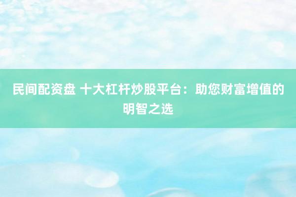 民间配资盘 十大杠杆炒股平台：助您财富增值的明智之选