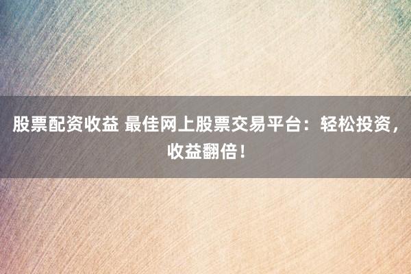 股票配资收益 最佳网上股票交易平台：轻松投资，收益翻倍！