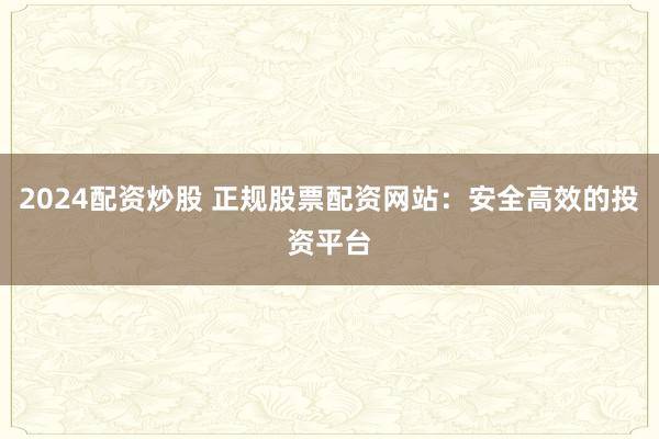 2024配资炒股 正规股票配资网站：安全高效的投资平台
