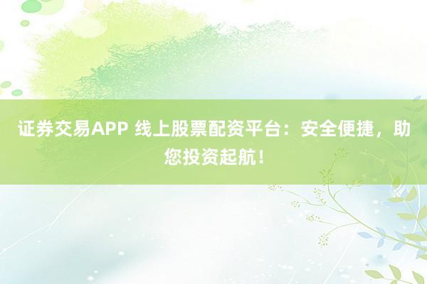 证券交易APP 线上股票配资平台：安全便捷，助您投资起航！