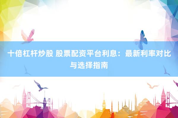 十倍杠杆炒股 股票配资平台利息：最新利率对比与选择指南