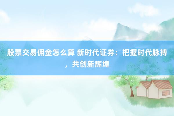 股票交易佣金怎么算 新时代证券：把握时代脉搏，共创新辉煌