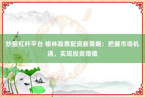 炒股杠杆平台 榆林股票配资新策略：把握市场机遇，实现投资增值