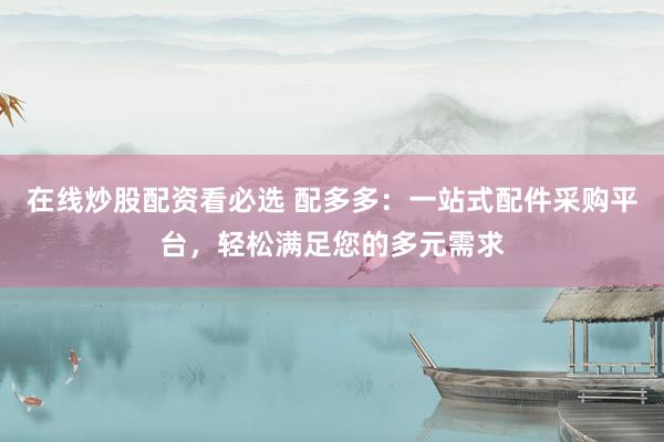 在线炒股配资看必选 配多多：一站式配件采购平台，轻松满足您的多元需求