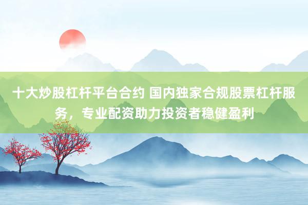 十大炒股杠杆平台合约 国内独家合规股票杠杆服务，专业配资助力投资者稳健盈利