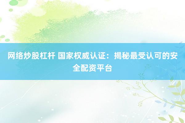 网络炒股杠杆 国家权威认证：揭秘最受认可的安全配资平台