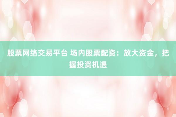 股票网络交易平台 场内股票配资：放大资金，把握投资机遇
