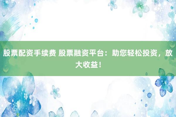 股票配资手续费 股票融资平台：助您轻松投资，放大收益！
