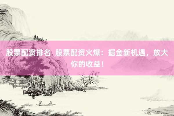 股票配资排名  股票配资火爆：掘金新机遇，放大你的收益！