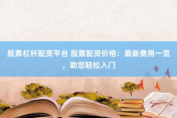 股票杠杆配资平台 股票配资价格：最新费用一览，助您轻松入门