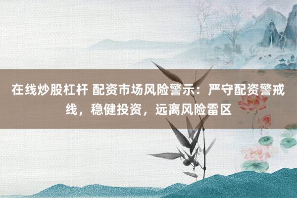 在线炒股杠杆 配资市场风险警示：严守配资警戒线，稳健投资，远离风险雷区