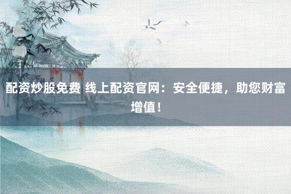 配资炒股免费 线上配资官网：安全便捷，助您财富增值！