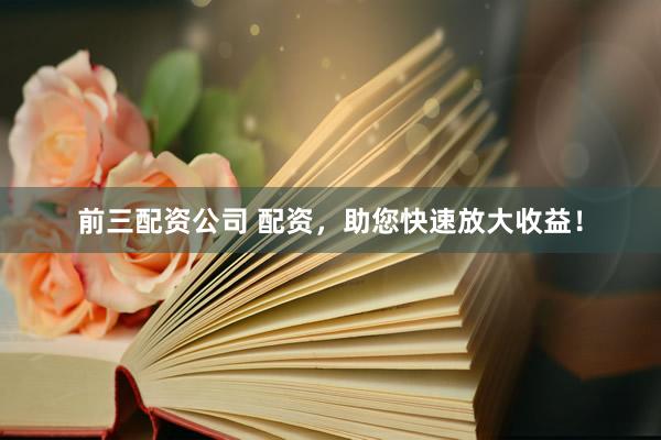 前三配资公司 配资，助您快速放大收益！
