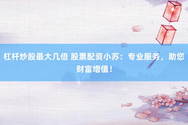 杠杆炒股最大几倍 股票配资小苏：专业服务，助您财富增值！