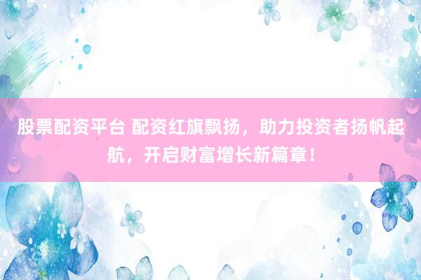 股票配资平台 配资红旗飘扬,助力投资者扬帆起航,开启财富增长新篇章!