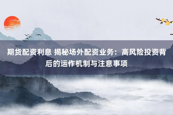 期货配资利息 揭秘场外配资业务：高风险投资背后的运作机制与注意事项