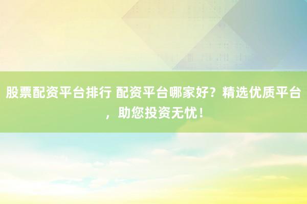 股票配资平台排行 配资平台哪家好？精选优质平台，助您投资无忧！