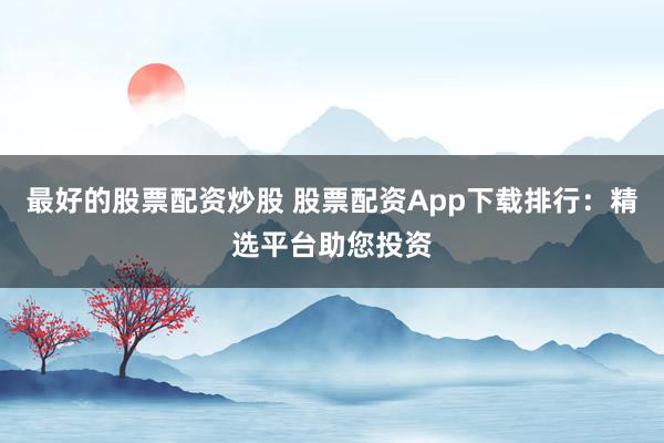 最好的股票配资炒股 股票配资App下载排行：精选平台助您投资