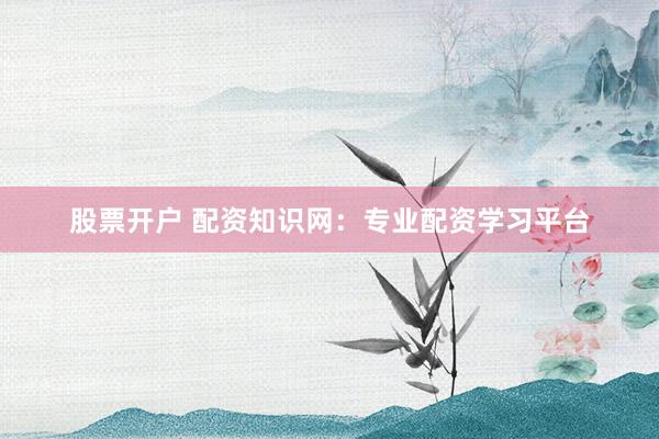 股票开户 配资知识网：专业配资学习平台